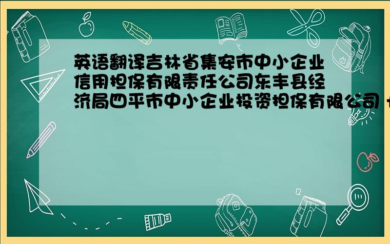 英语翻译吉林省集安市中小企业信用担保有限责任公司东丰县经济局四平市中小企业投资担保有限公司 长春市中小企业信用担保有限公司前郭县中小企业信用担保有限公司辉南县鑫新中小企