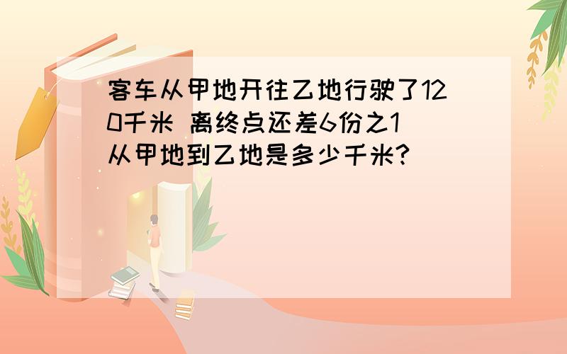 客车从甲地开往乙地行驶了120千米 离终点还差6份之1 从甲地到乙地是多少千米?