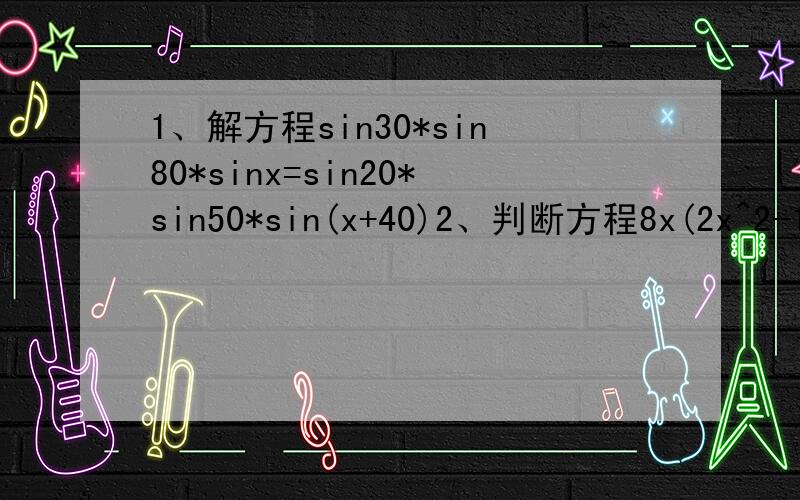 1、解方程sin30*sin80*sinx=sin20*sin50*sin(x+40)2、判断方程8x(2x^2-1)(8x^4-8x^2+1)=1的实根个数我还是能看懂的.