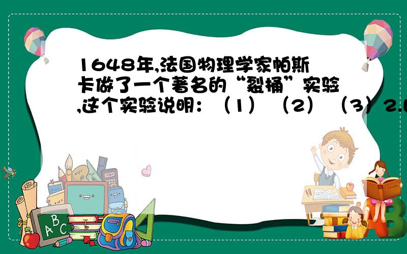 1648年,法国物理学家帕斯卡做了一个著名的“裂桶”实验,这个实验说明：（1） （2） （3）2.由于液体的 和 的作用,不仅对 产生压强,对 也会产生压强3.液体的压强是由于液体受到重力产生的,