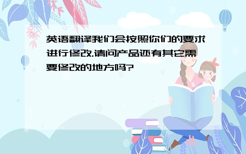 英语翻译我们会按照你们的要求进行修改.请问产品还有其它需要修改的地方吗?