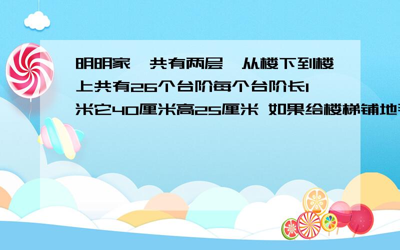 明明家一共有两层,从楼下到楼上共有26个台阶每个台阶长1米它40厘米高25厘米 如果给楼梯铺地毯需要地毯多少