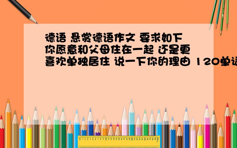 德语 悬赏德语作文 要求如下你愿意和父母住在一起 还是更喜欢单独居住 说一下你的理由 120单词 原创复制皆可 注意是德语