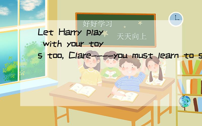 Let Harry play with your toys too, Clare----you must learn to s_____.