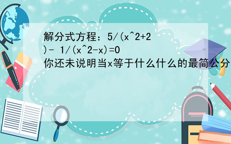 解分式方程：5/(x^2+2)- 1/(x^2-x)=0你还未说明当x等于什么什么的最简公分母有无解