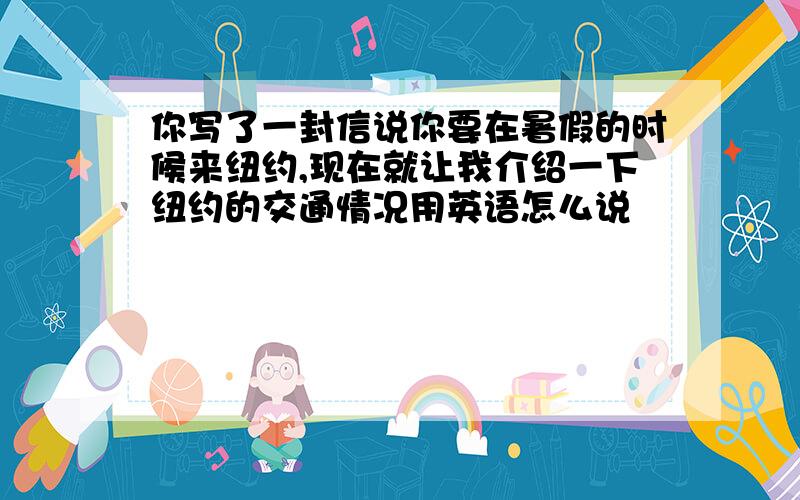 你写了一封信说你要在暑假的时候来纽约,现在就让我介绍一下纽约的交通情况用英语怎么说