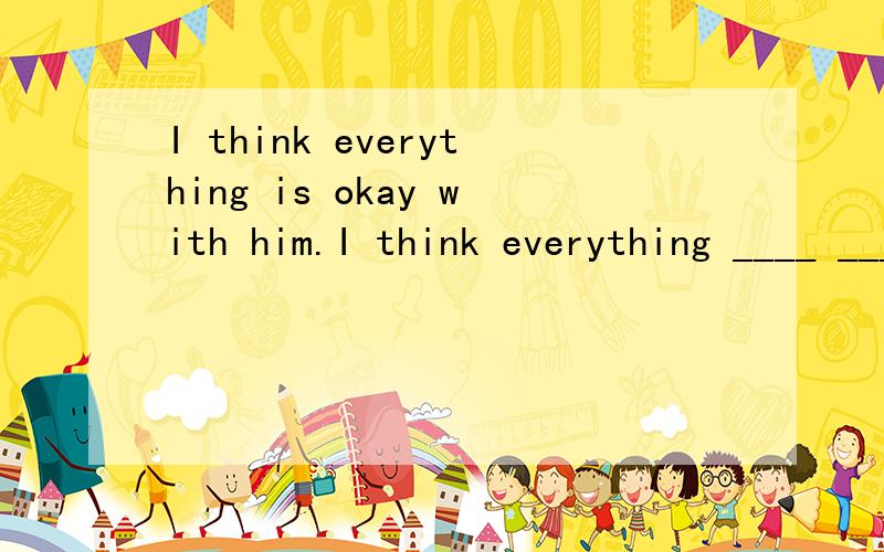 I think everything is okay with him.I think everything ____ ____ with him.（同义句转换）