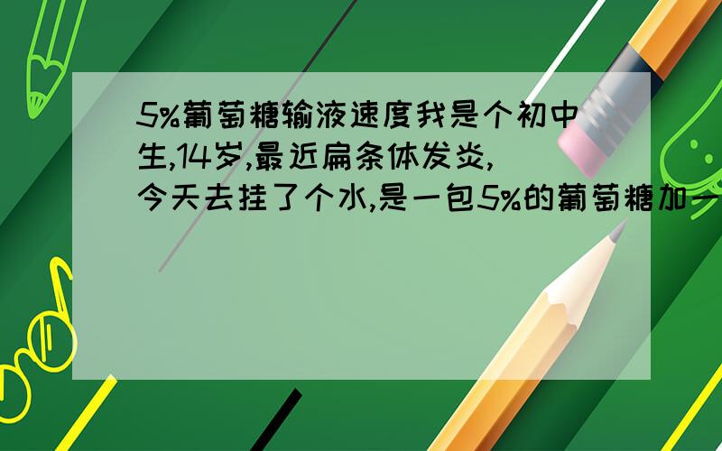 5%葡萄糖输液速度我是个初中生,14岁,最近扁条体发炎,今天去挂了个水,是一包5%的葡萄糖加一些药（我不是很懂）,我看输葡萄糖的时候速度有点快,自己感觉良好,请问5%葡萄糖输液时速度应该