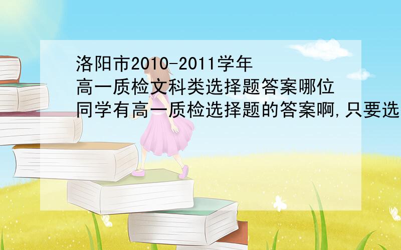 洛阳市2010-2011学年高一质检文科类选择题答案哪位同学有高一质检选择题的答案啊,只要选择题,文科的.谢啦~