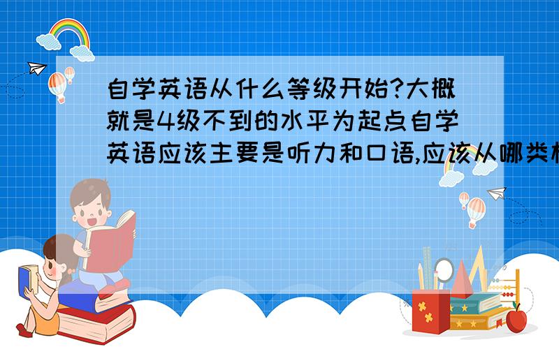 自学英语从什么等级开始?大概就是4级不到的水平为起点自学英语应该主要是听力和口语,应该从哪类材料入手?