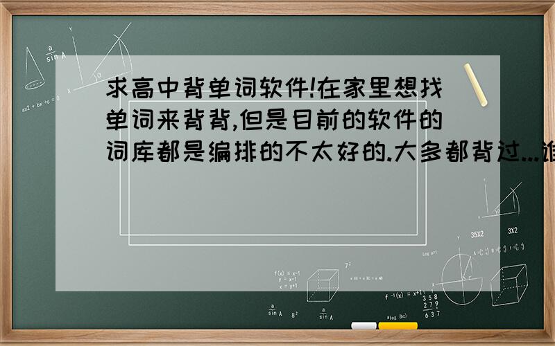 求高中背单词软件!在家里想找单词来背背,但是目前的软件的词库都是编排的不太好的.大多都背过...谁推荐下什么软件,我高中,要个涵盖量大的,能上7000左右是最好...