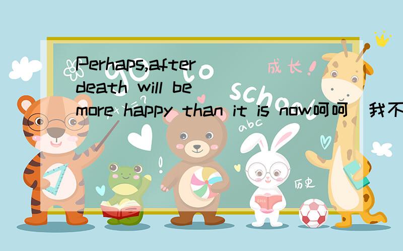 Perhaps,after death will be more happy than it is now呵呵`我不会英语帮我翻译下