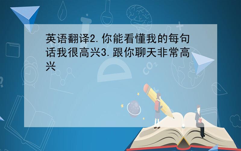 英语翻译2.你能看懂我的每句话我很高兴3.跟你聊天非常高兴