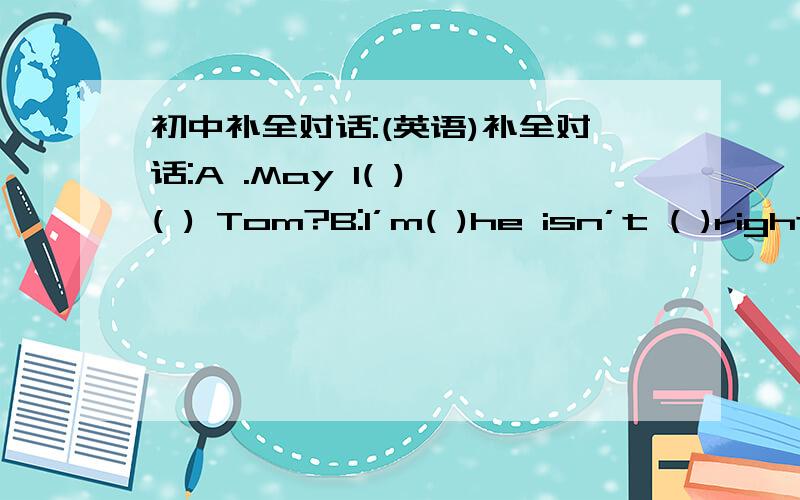 初中补全对话:(英语)补全对话:A .May I( ) ( ) Tom?B:I’m( )he isn’t ( )right now .Who’s( A:This is Jimmy .B:Hello,Jimmy .Could I( ) a message ( ) you?A Oh ,thanks .Tomorrow is my birthday .I will( )a party at my home .I’d like to ( )