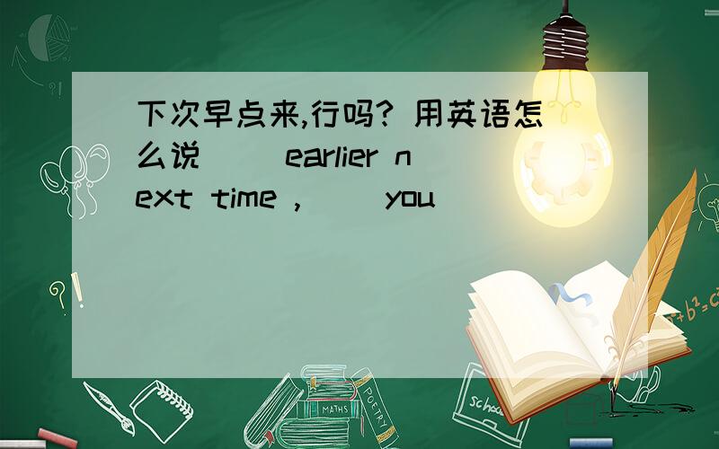 下次早点来,行吗? 用英语怎么说( )earlier next time ,( )you