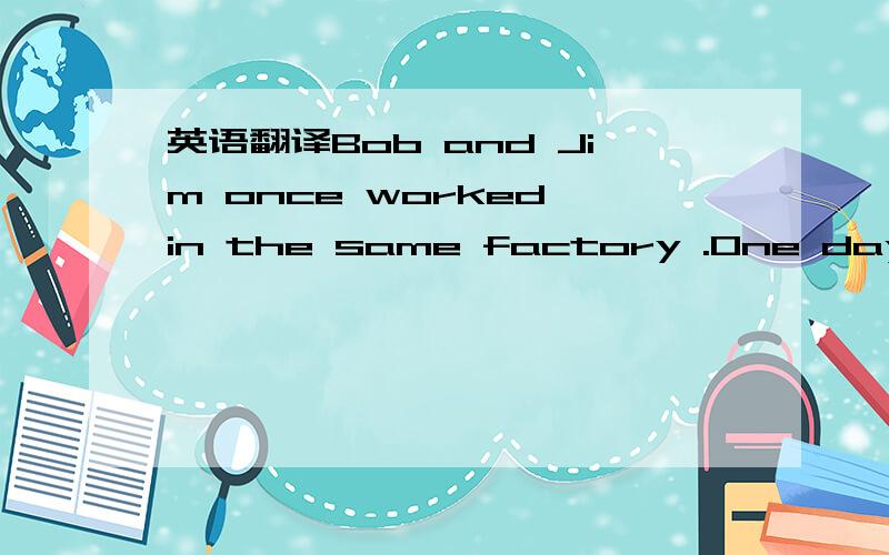 英语翻译Bob and Jim once worked in the same factory .One day,Bob lent Jim ten dllars,but then Jim left his work and went to work in another town without giving back the money.Bob did see Jim for a year.And at that time he knew from another friend