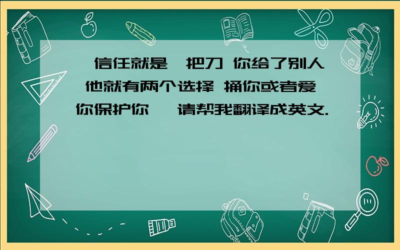 ＂信任就是一把刀 你给了别人 他就有两个选择 捅你或者爱你保护你＂ 请帮我翻译成英文.