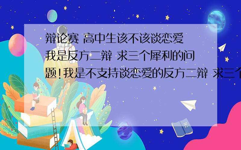 辩论赛 高中生该不该谈恋爱 我是反方二辩 求三个犀利的问题!我是不支持谈恋爱的反方二辩 求三个问题问对方的二辩 问题1问完后希望可以给出与对方可能的回答一一对应的问题2