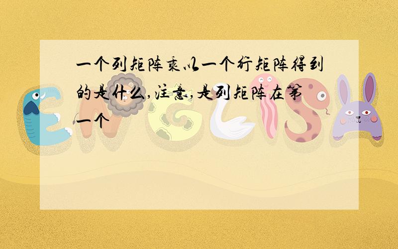 一个列矩阵乘以一个行矩阵得到的是什么,注意,是列矩阵在第一个