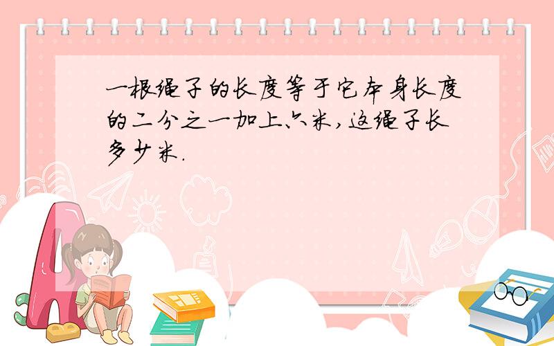 一根绳子的长度等于它本身长度的二分之一加上六米,这绳子长多少米.