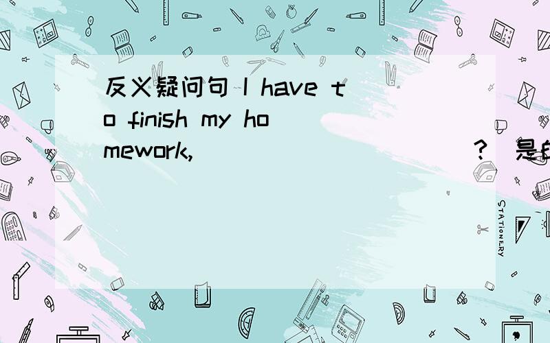 反义疑问句 I have to finish my homework,___________?(是的,你必须)___________.