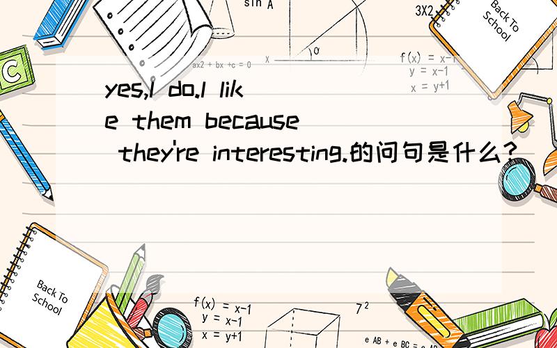 yes,l do.l like them because they're interesting.的问句是什么?