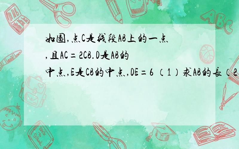 如图,点C是线段AB上的一点,且AC=2CB.D是AB的中点,E是CB的中点,DE=6 （1）求AB的长（2）AD:CB的值图