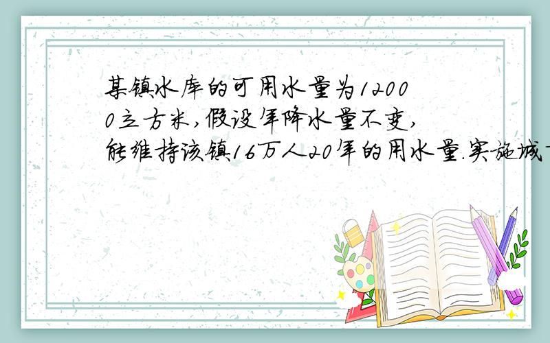 某镇水库的可用水量为12000立方米,假设年降水量不变,能维持该镇16万人20年的用水量．实施城市化建设,新迁入4万人后,水库只够维持居民15年的用水量．（1）