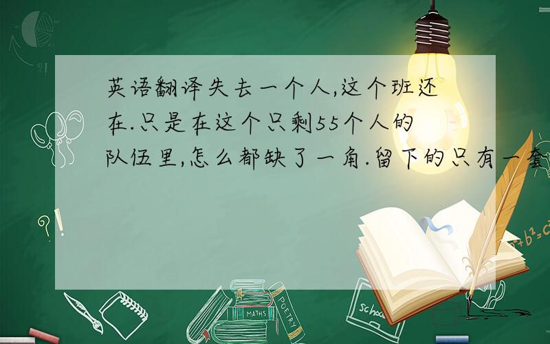 英语翻译失去一个人,这个班还在.只是在这个只剩55个人的队伍里,怎么都缺了一角.留下的只有一套空桌椅和55个想念的心.