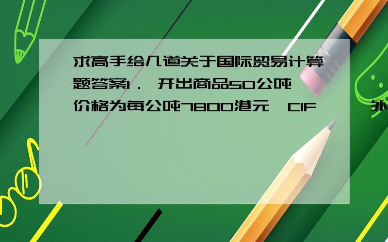 求高手给几道关于国际贸易计算题答案1． 开出商品50公吨价格为每公吨7800港元,CIF××,外商要求给予4%折扣,计算每公吨货物的折扣额?本批货物的净收入?2． 出口总成本12000人民币出口售价2200