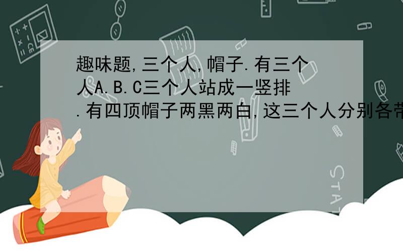 趣味题,三个人,帽子.有三个人A.B.C三个人站成一竖排.有四顶帽子两黑两白,这三个人分别各带一顶,问谁最先知道自己头上带了什么颜色的帽子?理由.