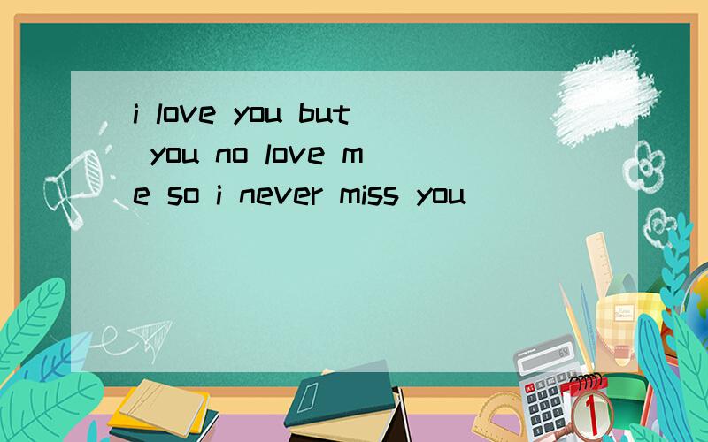 i love you but you no love me so i never miss you