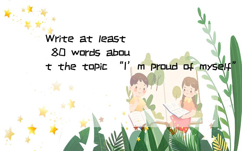 Write at least 80 words about the topic “I’m proud of myself”（以“我为自己感到自豪”为题写一篇不少于80个词的短 文,标点符号不占格.）　　（注意：短文中不得出现任何人名、校名及其它相关信