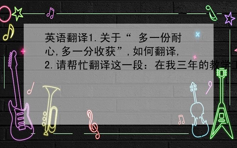 英语翻译1.关于“ 多一份耐心,多一分收获”,如何翻译,2.请帮忙翻译这一段：在我三年的教学工作中,有苦有乐,有感受也有困惑.感受比较深的就是：当老师与学生敞开心扉,当老师与学生真情