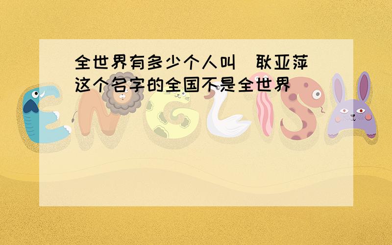 全世界有多少个人叫（耿亚萍）这个名字的全国不是全世界