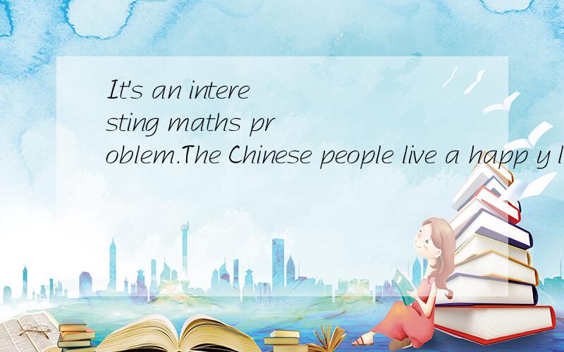 It's an interesting maths problem.The Chinese people live a happ y lifr today.改感叹句