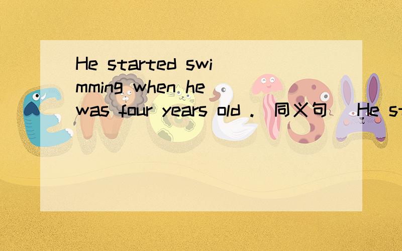 He started swimming when he was four years old .(同义句) He started swimming（ ）（ ）