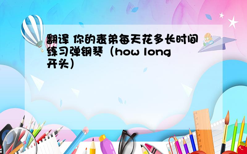 翻译 你的表弟每天花多长时间练习弹钢琴（how long开头）