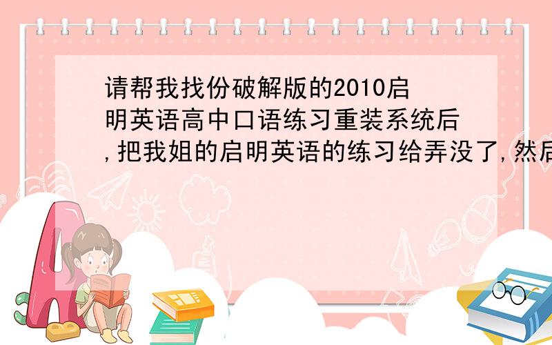 请帮我找份破解版的2010启明英语高中口语练习重装系统后,把我姐的启明英语的练习给弄没了,然后他特别生气,叫我帮他买份正版的,但我哪有钱啊,找份破解版的,小弟我将献上我所以的分数...