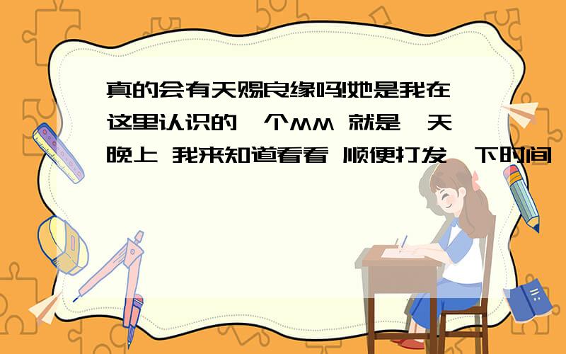 真的会有天赐良缘吗!她是我在这里认识的一个MM 就是一天晚上 我来知道看看 顺便打发一下时间 就看到了一个帖子是一个MM 找另一半 我就回了帖子 留了QQ号结果她真的加我了 而且我们居然