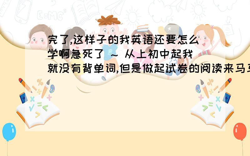 完了,这样子的我英语还要怎么学啊急死了 ~ 从上初中起我就没有背单词,但是做起试卷的阅读来马马虎虎还可以看得懂.但是上了高中我一样也没去背 但是阅读完全看不懂 很多单词不认识.完