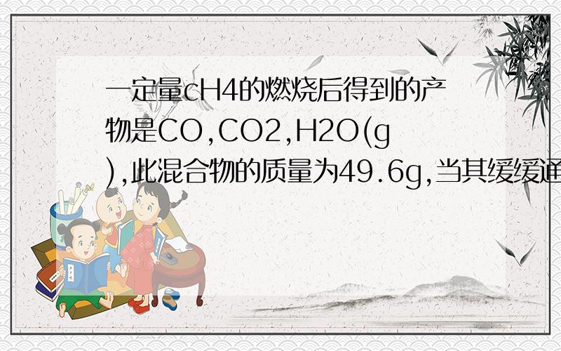 一定量cH4的燃烧后得到的产物是CO,CO2,H2O(g),此混合物的质量为49.6g,当其缓缓通过足量的无水CaCl2是气体质量减少25.2g,则混合气体中的CO质量为多少?使CH4完全燃烧还需多少氧气