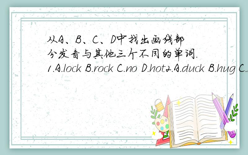 从A、B、C、D中找出画线部分发音与其他三个不同的单词.1.A.lock B.rock C.no D.hot2.A.duck B.hug C.butter D.blue3.A.me B.bed C.red D.pet4.A.olane B.make C.face D.map5.A.China B.school C.watch D.teacher6.A.good B.look C.cool D.cook7.