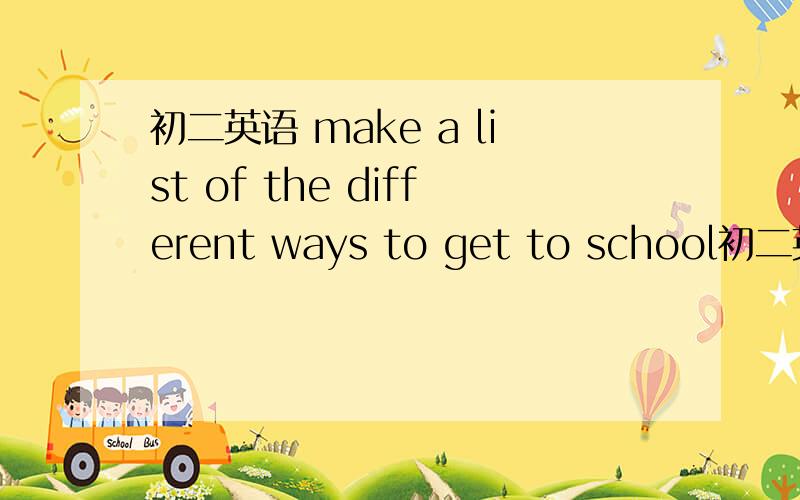 初二英语 make a list of the different ways to get to school初二英语 无奈、要填九个.想不出来了么、急!总不可能坐飞机去学校吧