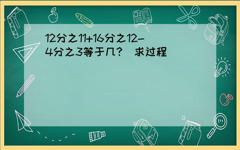 12分之11+16分之12-4分之3等于几?(求过程)