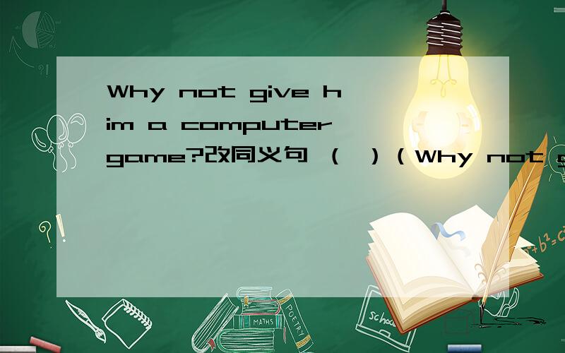 Why not give him a computer game?改同义句 （ ）（Why not give him a computer game?改同义句（ ）（ ）giving him a computer game?