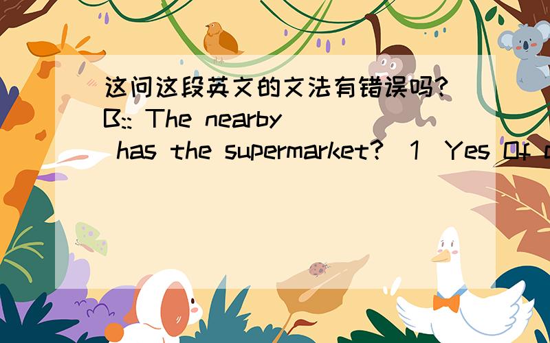 这问这段英文的文法有错误吗?B:: The nearby has the supermarket?(1)Yes Of cause!   Now you turn left, Passes through an intersection and   Turn left again!Walk along this road you will see the   {地点},across the street,go along the road