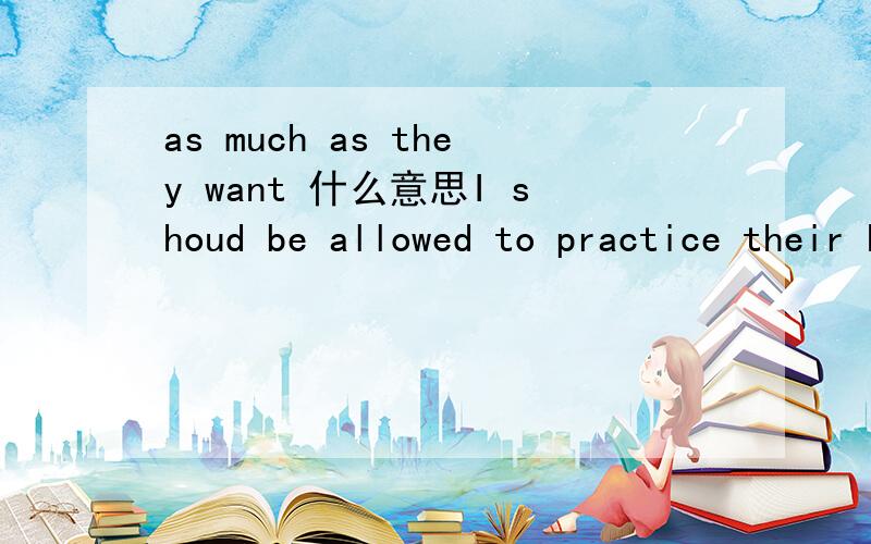 as much as they want 什么意思I shoud be allowed to practice their hobbies as much as they want .原句是这样的, 谁给我翻译一下,在解释一下as much as 的具体用法.谢谢