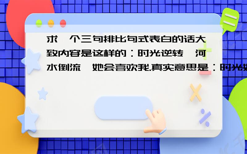 求一个三句排比句式表白的话大致内容是这样的：时光逆转,河水倒流,她会喜欢我.真实意思是：时光如何能逆转,河水又怎么会倒流,她又怎么会喜欢上我.原句一下子忘记了,记得是一个三段排