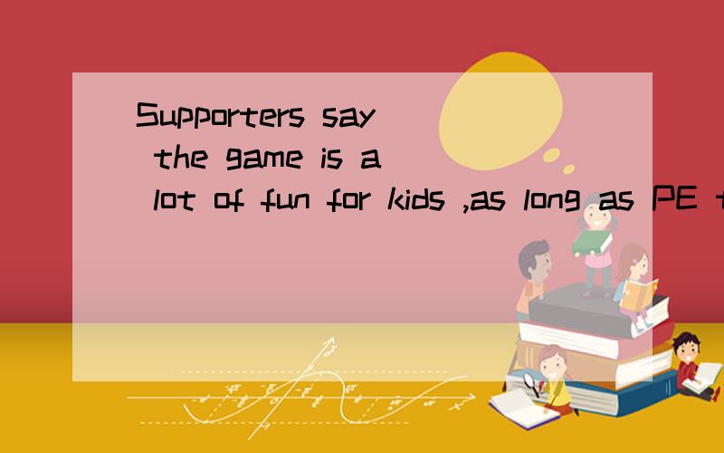 Supporters say the game is a lot of fun for kids ,as long as PE teachers do a good job making surethe kids follow the rules and don't hurt anyone.翻译成中文……